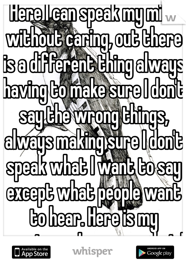 Here I can speak my mind without caring, out there is a different thing always having to make sure I don't say the wrong things, always making sure I don't speak what I want to say except what people want to hear. Here is my sanctuary I can say what I like. 