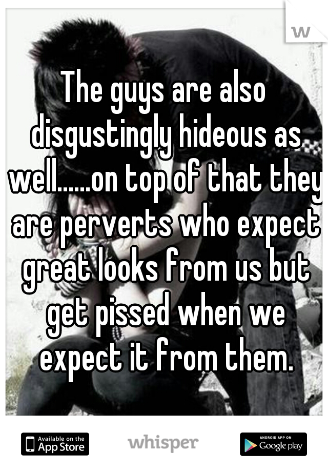 The guys are also disgustingly hideous as well......on top of that they are perverts who expect great looks from us but get pissed when we expect it from them.