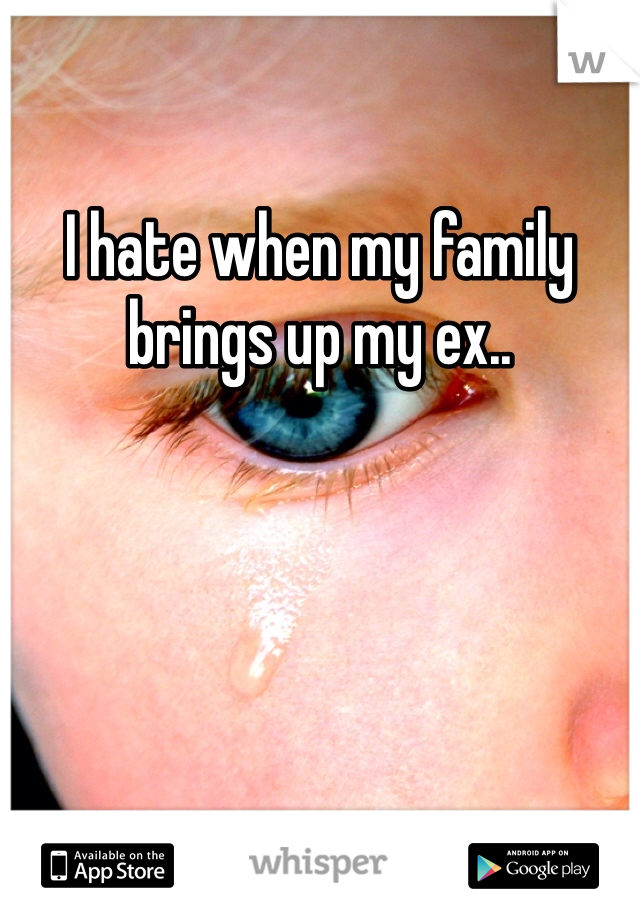 I hate when my family brings up my ex.. 