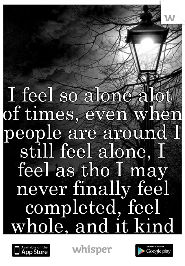 I feel so alone alot of times, even when people are around I still feel alone, I feel as tho I may never finally feel completed, feel whole, and it kind of scares me  