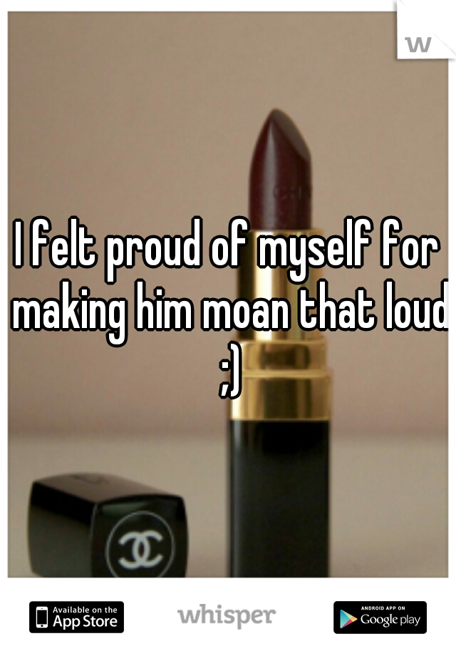 I felt proud of myself for making him moan that loud ;)