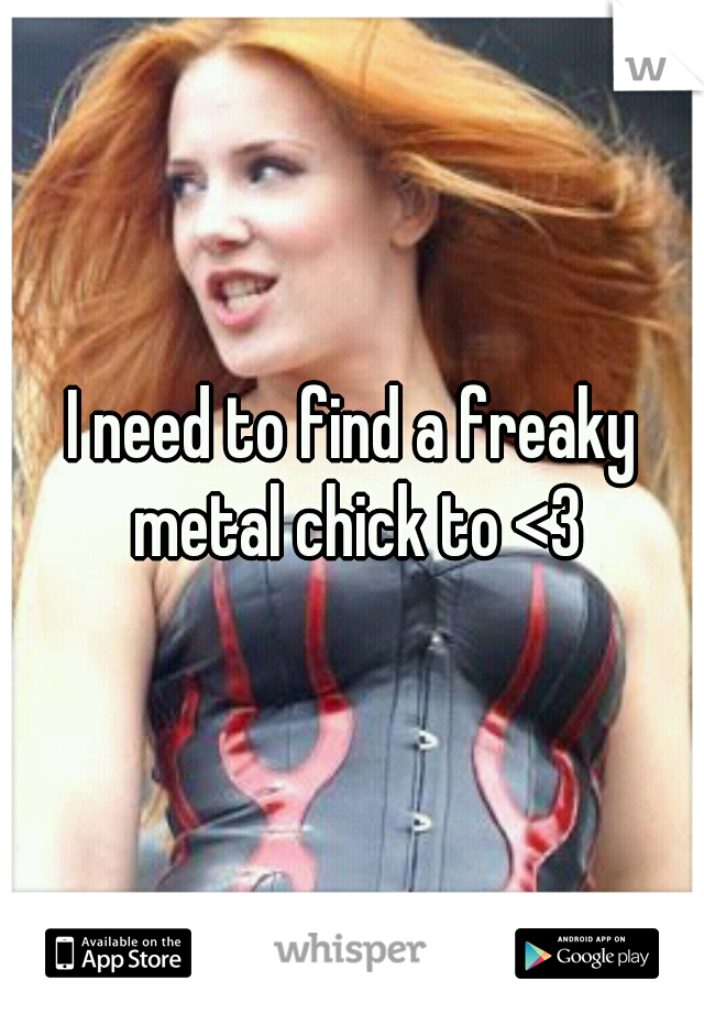 I need to find a freaky metal chick to <3