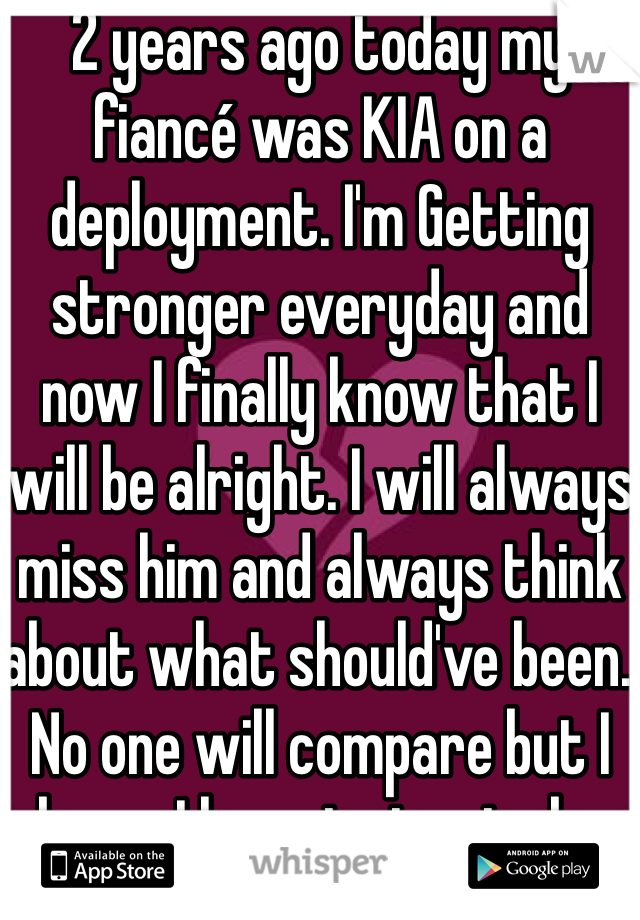 2 years ago today my fiancé was KIA on a deployment. I'm Getting stronger everyday and now I finally know that I will be alright. I will always miss him and always think about what should've been. No one will compare but I know I have to try to be happy again- for him. I never thought I'd be in this situation