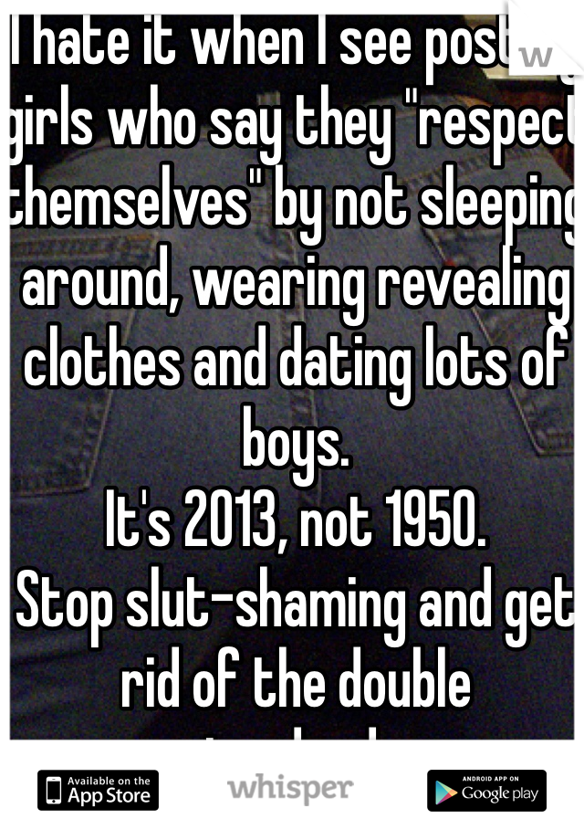 I hate it when I see post by girls who say they "respect themselves" by not sleeping around, wearing revealing clothes and dating lots of boys. 
It's 2013, not 1950. 
Stop slut-shaming and get rid of the double standards. 