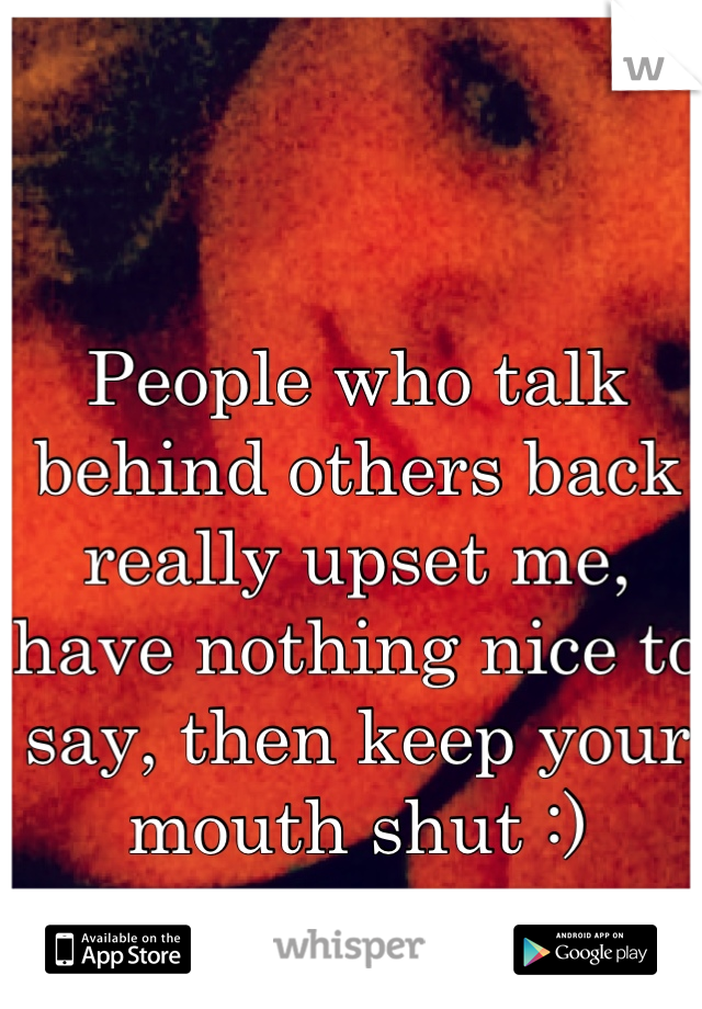 People who talk behind others back really upset me, have nothing nice to say, then keep your mouth shut :)