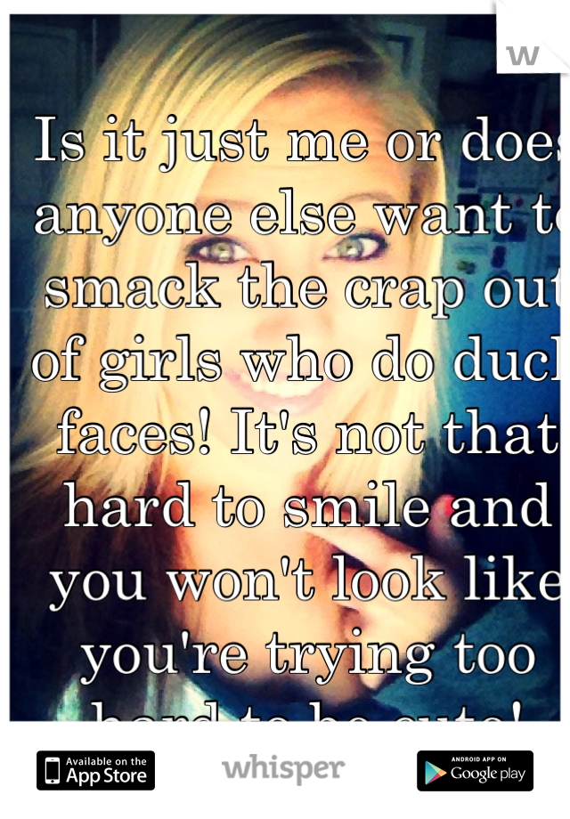 Is it just me or does anyone else want to smack the crap out of girls who do duck faces! It's not that hard to smile and you won't look like you're trying too hard to be cute!