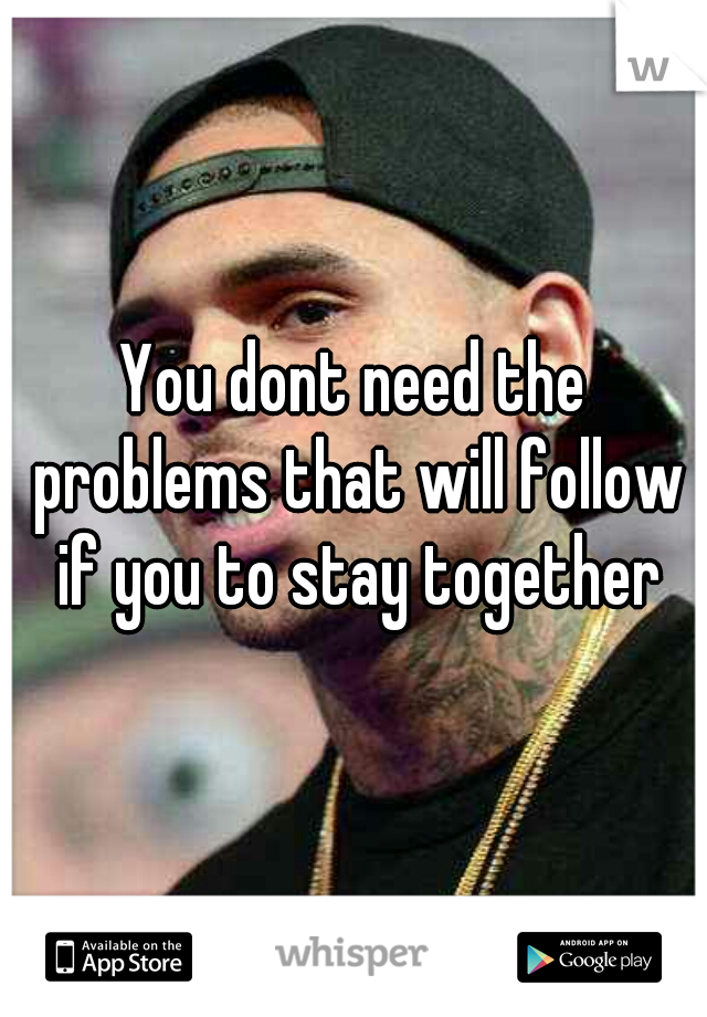 You dont need the problems that will follow if you to stay together