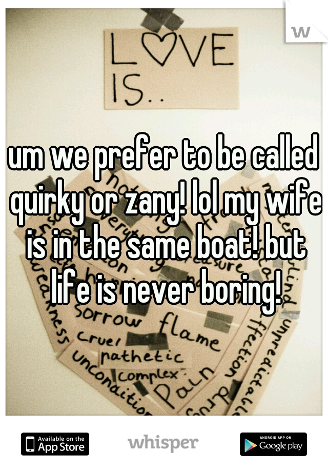 um we prefer to be called quirky or zany! lol my wife is in the same boat! but life is never boring!