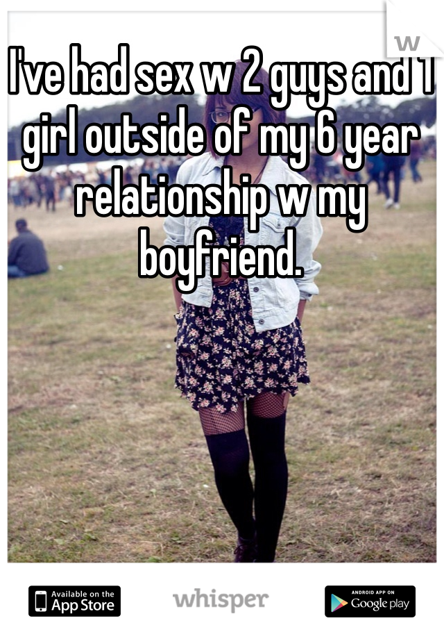 I've had sex w 2 guys and 1 girl outside of my 6 year relationship w my boyfriend.