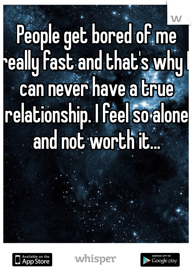 People get bored of me really fast and that's why I can never have a true relationship. I feel so alone and not worth it...