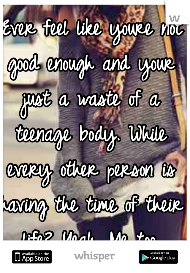 Ever feel like youre not good enough and your just a waste of a teenage body. While every other person is having the time of their life? Yeah. Me too.