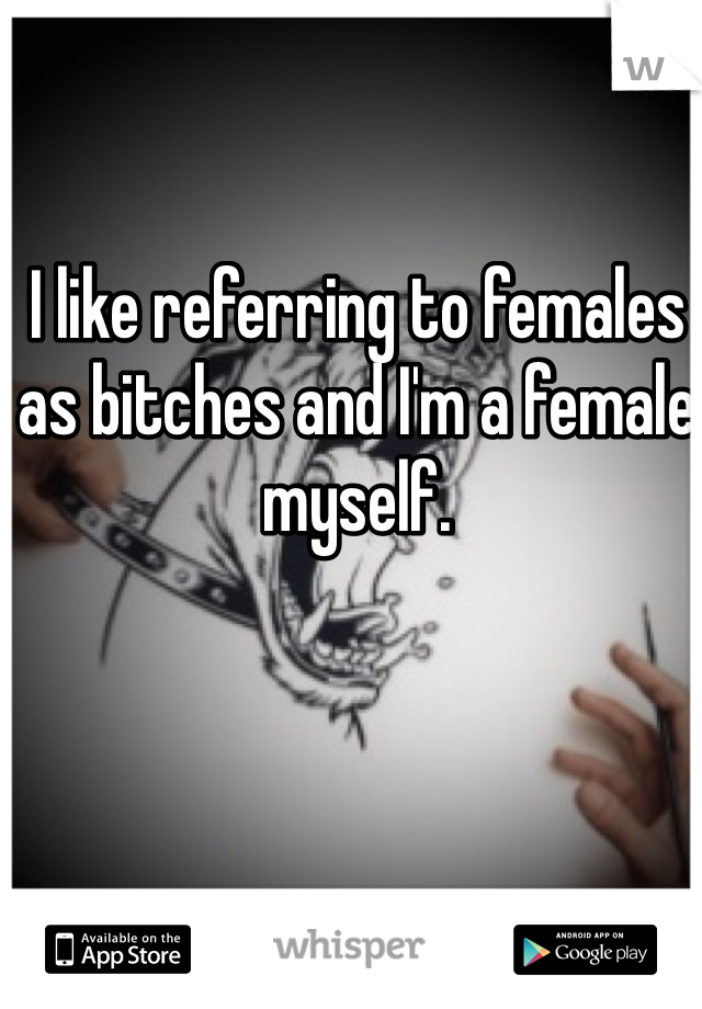 I like referring to females as bitches and I'm a female myself. 