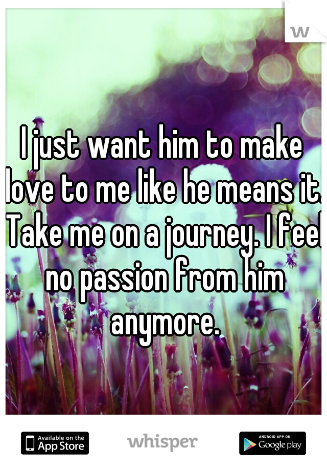 I just want him to make love to me like he means it. Take me on a journey. I feel no passion from him anymore.