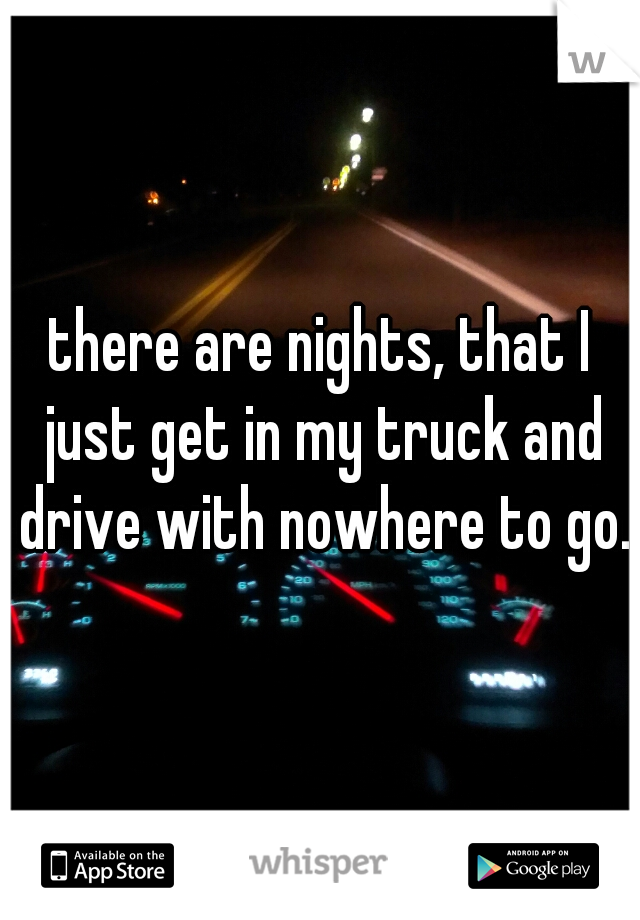 there are nights, that I just get in my truck and drive with nowhere to go.