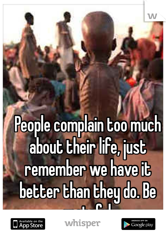 People complain too much about their life, just remember we have it better than they do. Be grateful. 