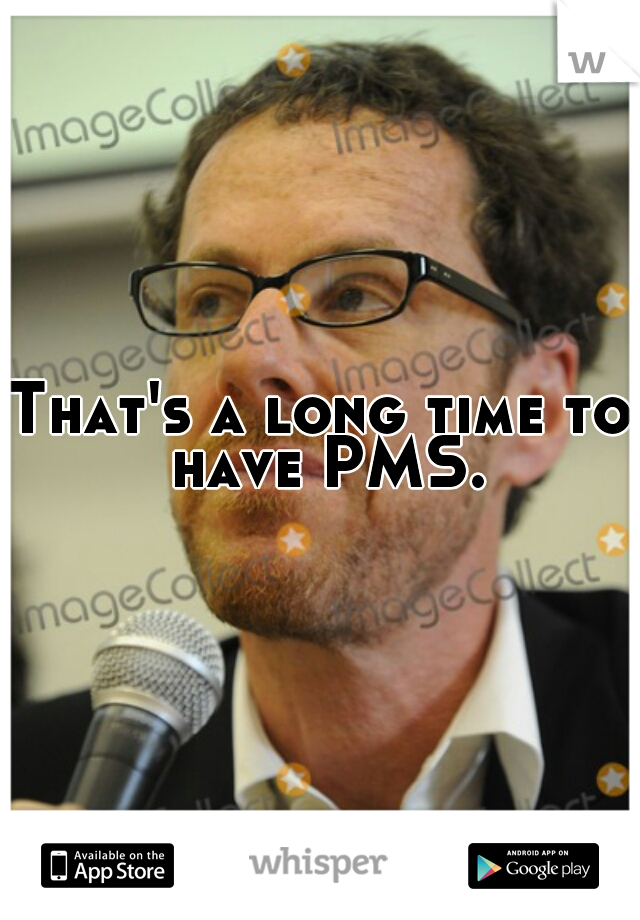 That's a long time to have PMS.