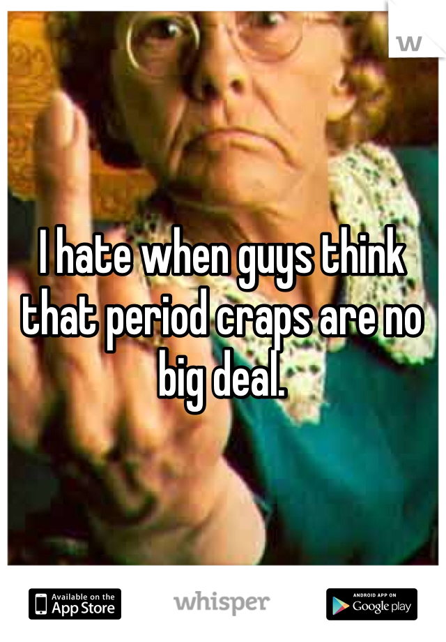 I hate when guys think that period craps are no big deal. 