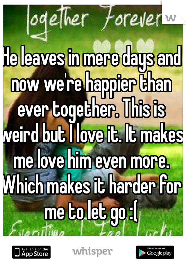 He leaves in mere days and now we're happier than ever together. This is weird but I love it. It makes me love him even more. Which makes it harder for me to let go :(