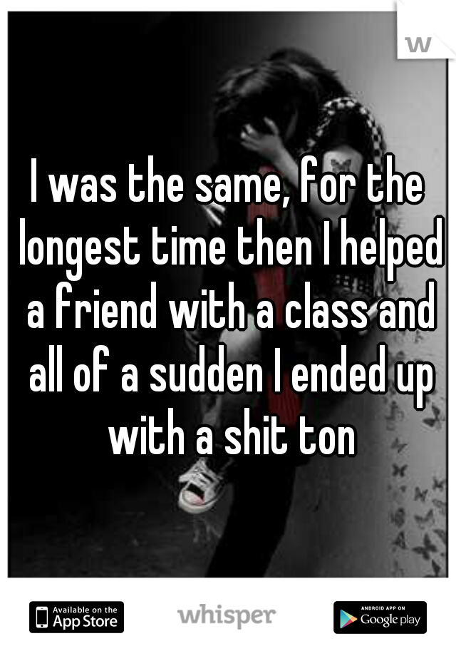 I was the same, for the longest time then I helped a friend with a class and all of a sudden I ended up with a shit ton