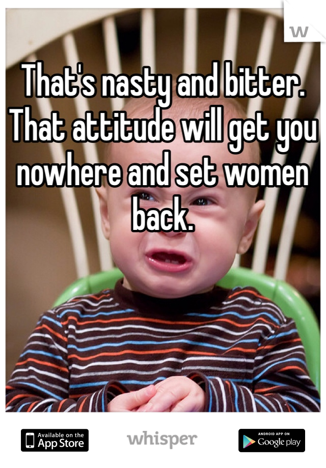 That's nasty and bitter. That attitude will get you nowhere and set women back. 