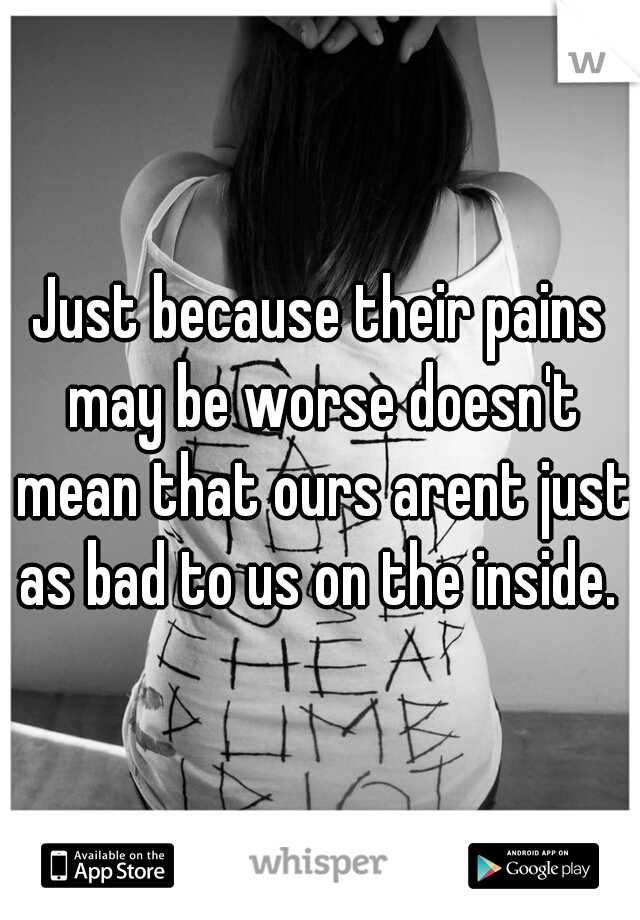 Just because their pains may be worse doesn't mean that ours arent just as bad to us on the inside. 