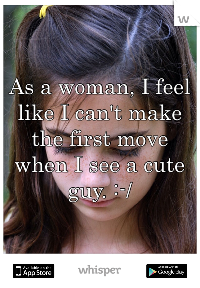 As a woman, I feel like I can't make the first move when I see a cute guy. :-/