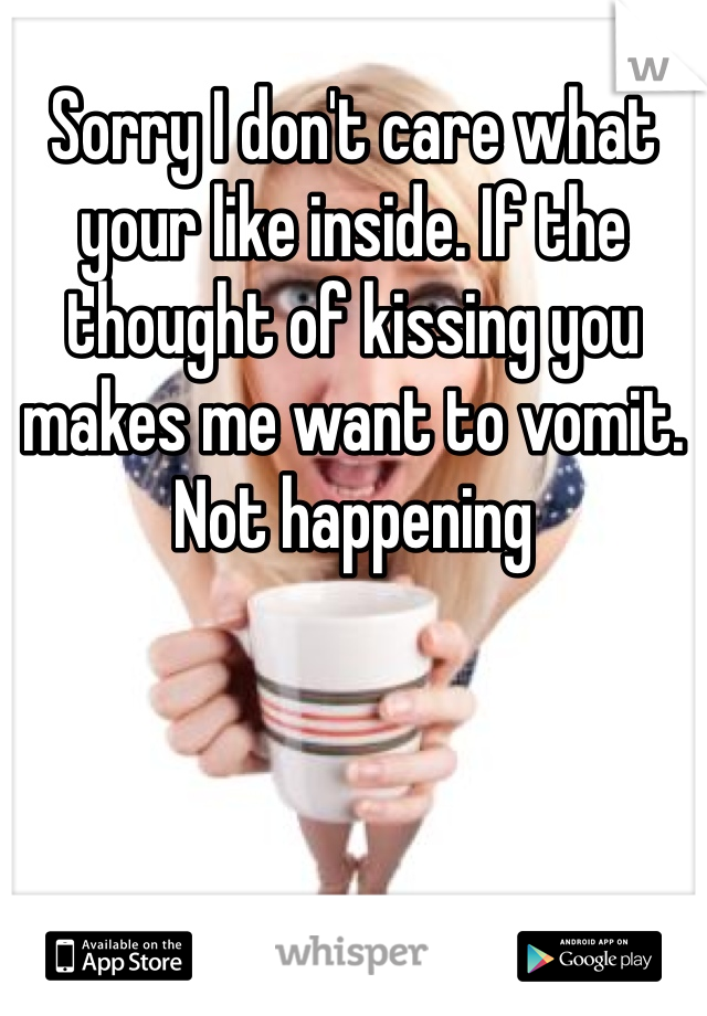 Sorry I don't care what your like inside. If the thought of kissing you makes me want to vomit. Not happening