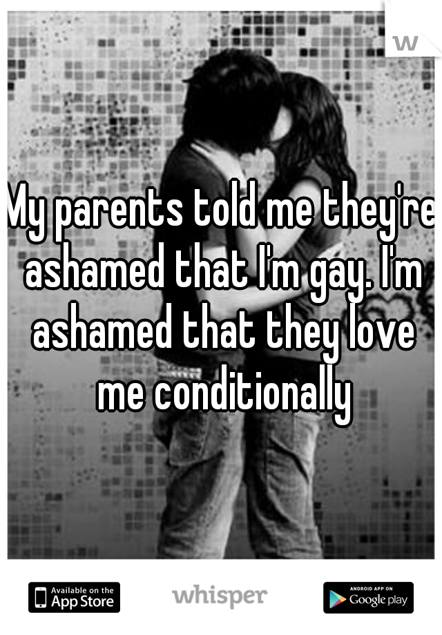 My parents told me they're ashamed that I'm gay. I'm ashamed that they love me conditionally