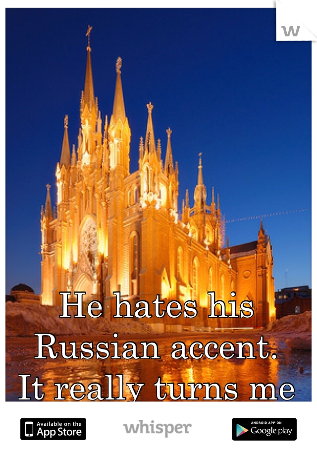 He hates his Russian accent.
It really turns me on.