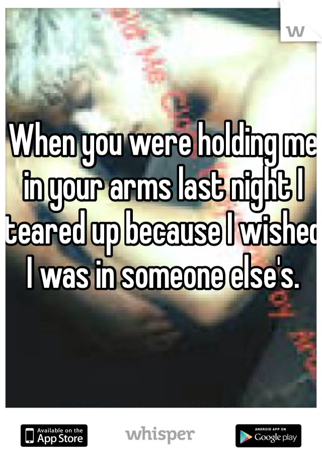 When you were holding me in your arms last night I teared up because I wished I was in someone else's. 