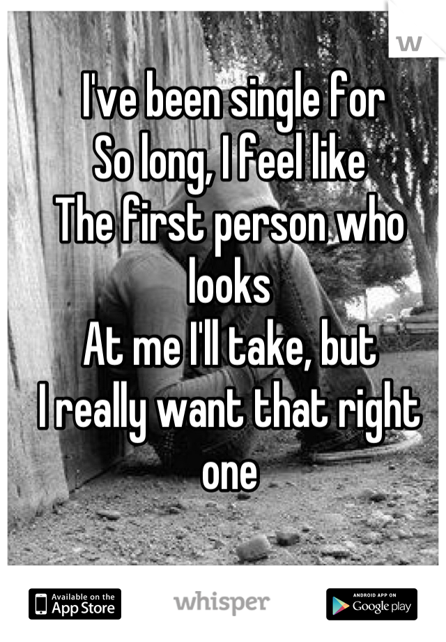  I've been single for 
So long, I feel like
The first person who looks
At me I'll take, but 
I really want that right one