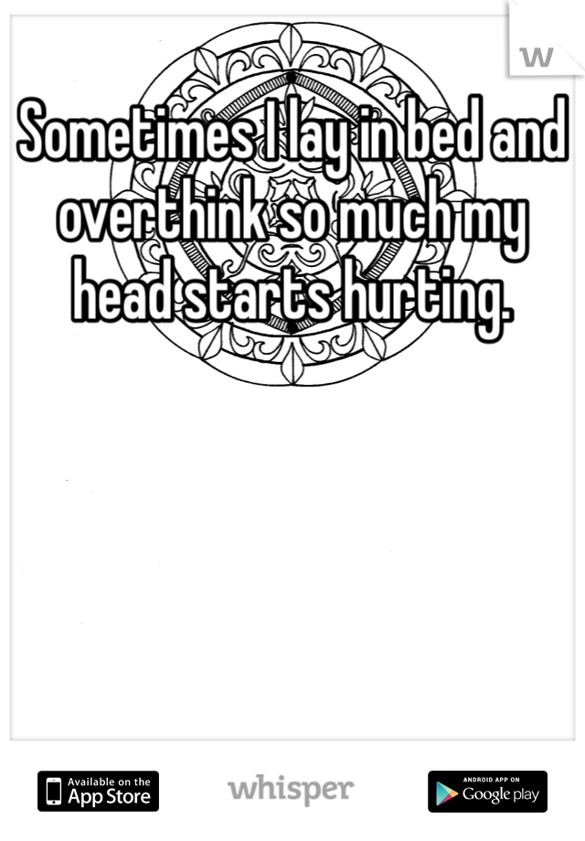 Sometimes I lay in bed and overthink so much my head starts hurting.