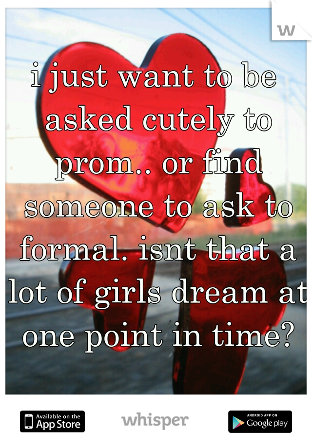 i just want to be asked cutely to prom.. or find someone to ask to formal. isnt that a lot of girls dream at one point in time?