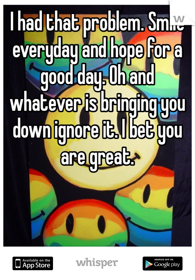 I had that problem. Smile everyday and hope for a good day. Oh and whatever is bringing you down ignore it. I bet you are great. 