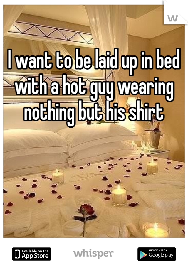 I want to be laid up in bed with a hot guy wearing nothing but his shirt 