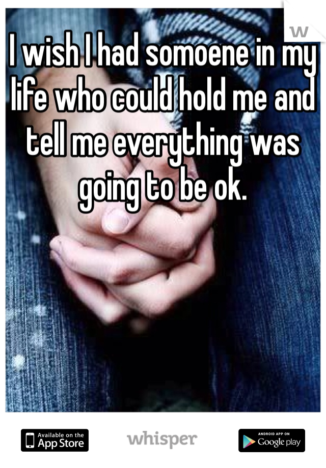 I wish I had somoene in my life who could hold me and tell me everything was going to be ok. 
