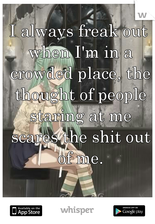 I always freak out when I'm in a crowded place, the thought of people staring at me scares the shit out of me.