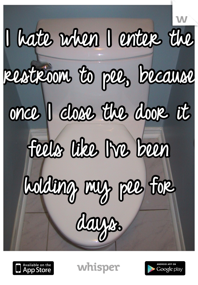 I hate when I enter the restroom to pee, because once I close the door it feels like I've been holding my pee for days.