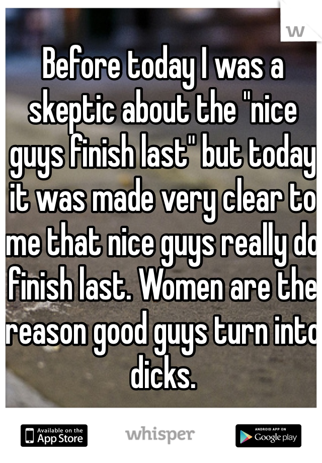 Before today I was a skeptic about the "nice guys finish last" but today it was made very clear to me that nice guys really do finish last. Women are the reason good guys turn into dicks.