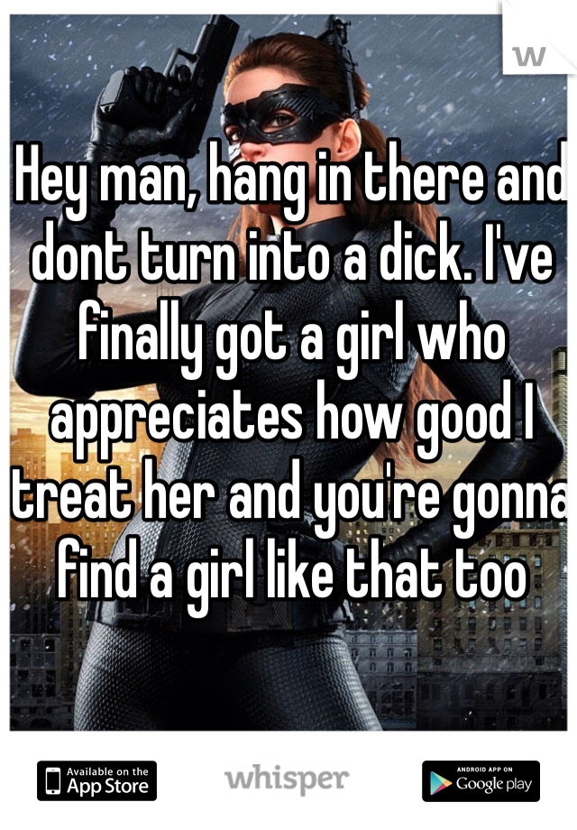 Hey man, hang in there and dont turn into a dick. I've finally got a girl who appreciates how good I treat her and you're gonna find a girl like that too