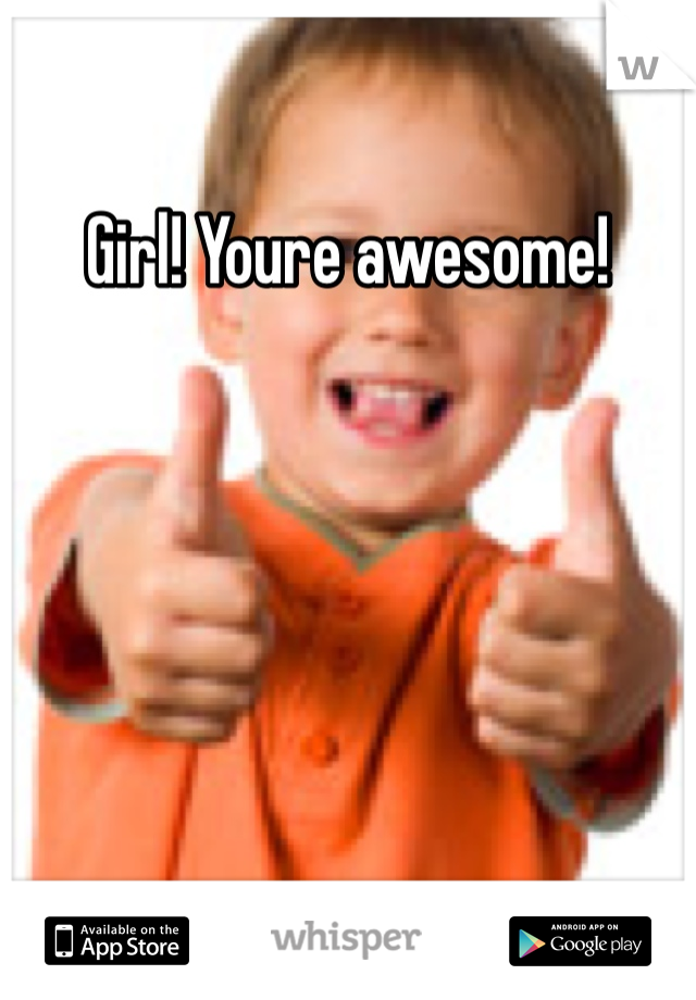 Girl! Youre awesome!