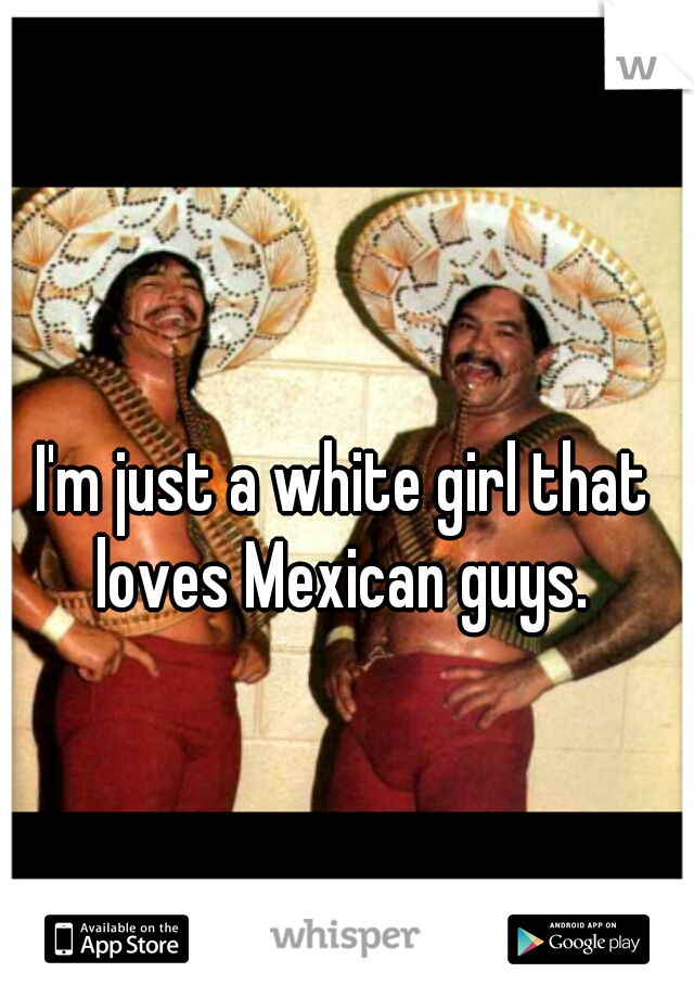 I'm just a white girl that loves Mexican guys. 