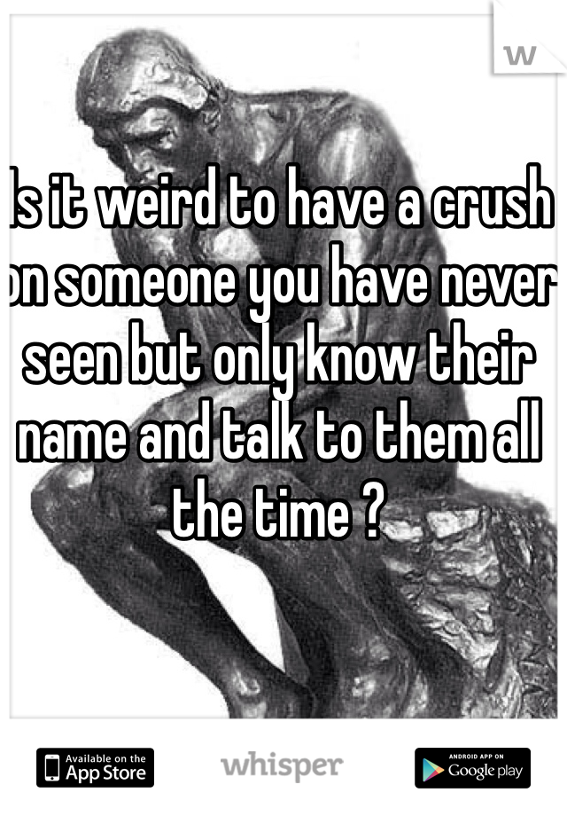 Is it weird to have a crush on someone you have never seen but only know their name and talk to them all the time ?