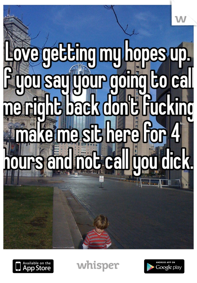 Love getting my hopes up. If you say your going to call me right back don't fucking make me sit here for 4 hours and not call you dick.