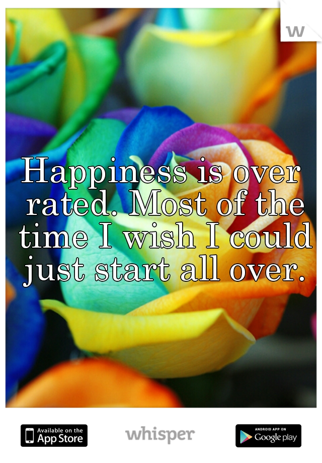 Happiness is over rated. Most of the time I wish I could just start all over.