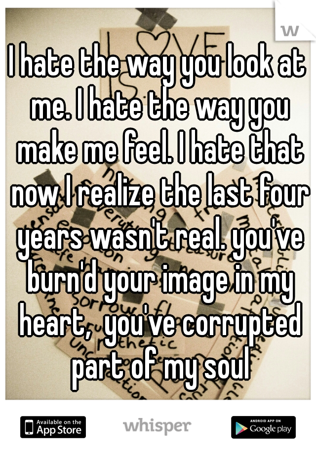 I hate the way you look at me. I hate the way you make me feel. I hate that now I realize the last four years wasn't real. you've burn'd your image in my heart,  you've corrupted part of my soul