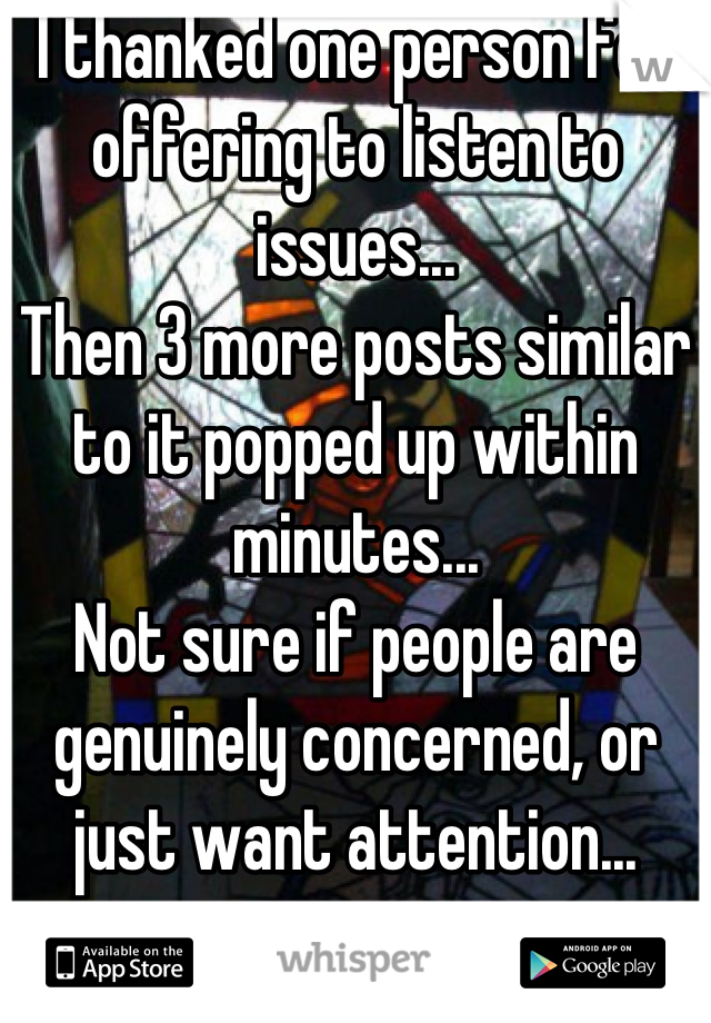 I thanked one person for offering to listen to issues...
Then 3 more posts similar to it popped up within minutes...
Not sure if people are genuinely concerned, or just want attention...