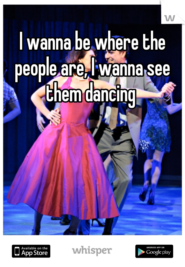 I wanna be where the people are, I wanna see them dancing 