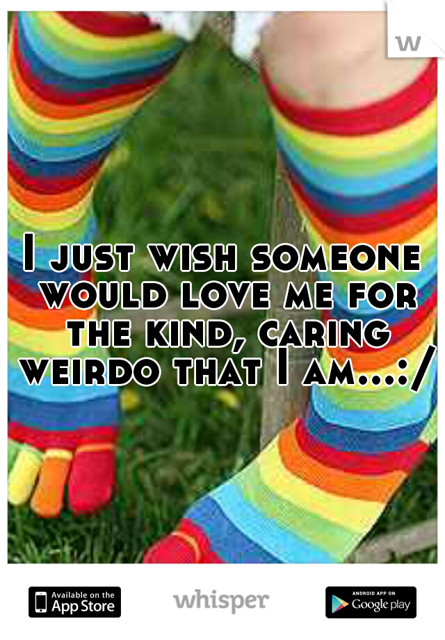 I just wish someone would love me for the kind, caring weirdo that I am...:/