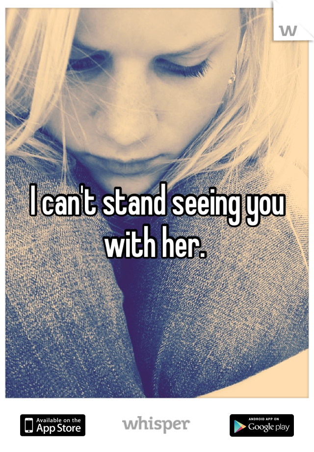 I can't stand seeing you with her. 